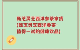 甄芝灵芝西洋参茶拿货(甄芝灵芝西洋参茶-值得一试的健康饮品)