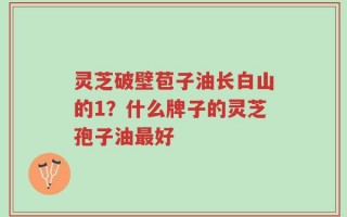 灵芝破壁苞子油长白山的1？什么牌子的灵芝孢子油最好
