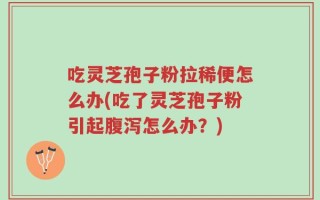 吃灵芝孢子粉拉稀便怎么办(吃了灵芝孢子粉引起腹泻怎么办？)