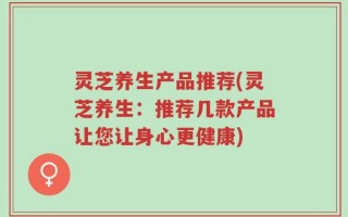 灵芝养生产品推荐(灵芝养生：推荐几款产品让您让身心更健康)