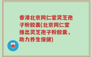 香港北京同仁堂灵芝孢子粉胶囊(北京同仁堂推出灵芝孢子粉胶囊，助力养生保健)