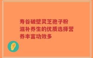 寿谷破壁灵芝孢子粉 滋补养生的优质选择营养丰富功效多