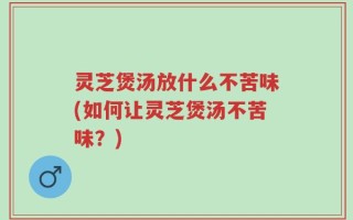 灵芝煲汤放什么不苦味(如何让灵芝煲汤不苦味？)