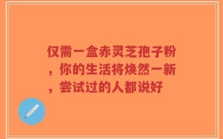 仅需一盒赤灵芝孢子粉，你的生活将焕然一新，尝试过的人都说好
