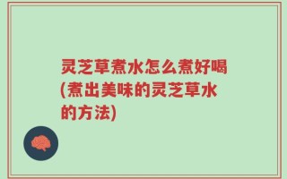 灵芝草煮水怎么煮好喝(煮出美味的灵芝草水的方法)