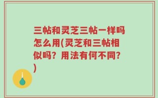 三帖和灵芝三帖一样吗怎么用(灵芝和三帖相似吗？用法有何不同？)