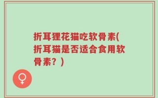 折耳狸花猫吃软骨素(折耳猫是否适合食用软骨素？)