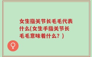 女生指关节长毛毛代表什么(女生手指关节长毛毛意味着什么？)