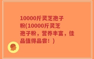 10000斤灵芝孢子粉(10000斤灵芝孢子粉，营养丰富，佳品值得品尝！)