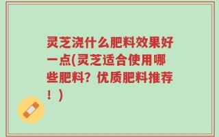 灵芝浇什么肥料效果好一点(灵芝适合使用哪些肥料？优质肥料推荐！)