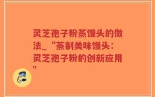 灵芝孢子粉蒸馒头的做法_“蒸制美味馒头：灵芝孢子粉的创新应用”
