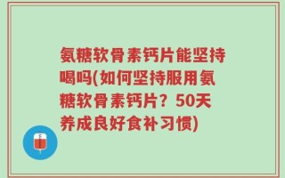 氨糖软骨素钙片能坚持喝吗(如何坚持服用氨糖软骨素钙片？50天养成良好食补习惯)