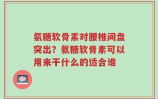 氨糖软骨素对腰椎间盘突出？氨糖软骨素可以用来干什么的适合谁