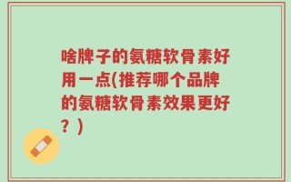 啥牌子的氨糖软骨素好用一点(推荐哪个品牌的氨糖软骨素效果更好？)