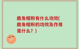 鹿角帽粉有什么功效(鹿角帽粉的功效及作用是什么？)
