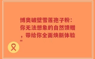 博奥破壁雪莲孢子粉：你无法想象的自然馈赠，带给你全面焕新体验”