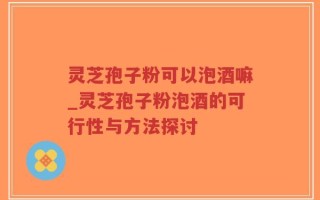 灵芝孢子粉可以泡酒嘛_灵芝孢子粉泡酒的可行性与方法探讨