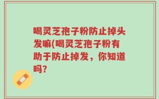 喝灵芝孢子粉防止掉头发嘛(喝灵芝孢子粉有助于防止掉发，你知道吗？