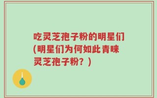 吃灵芝孢子粉的明星们(明星们为何如此青睐灵芝孢子粉？)