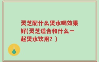 灵芝配什么煲水喝效果好(灵芝适合和什么一起煲水饮用？)