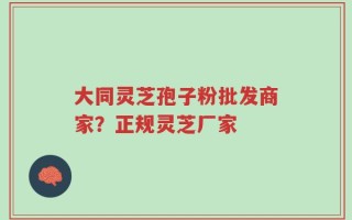 大同灵芝孢子粉批发商家？正规灵芝厂家
