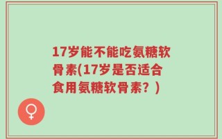 17岁能不能吃氨糖软骨素(17岁是否适合食用氨糖软骨素？)