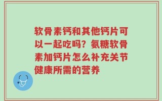 软骨素钙和其他钙片可以一起吃吗？氨糖软骨素加钙片怎么补充关节健康所需的营养