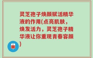 灵芝孢子焕颜赋活精华液的作用(点亮肌肤，焕发活力，灵芝孢子精华液让你重现青春容颜)