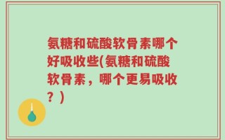 氨糖和硫酸软骨素哪个好吸收些(氨糖和硫酸软骨素，哪个更易吸收？)