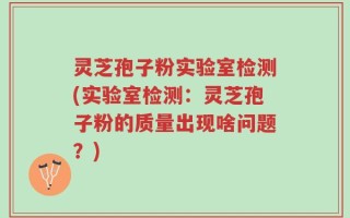 灵芝孢子粉实验室检测(实验室检测：灵芝孢子粉的质量出现啥问题？)
