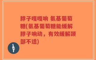 脖子嘎嘎响 氨基葡萄糖(氨基葡萄糖能缓解脖子响动，有效缓解颈部不适)