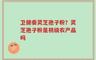 卫健委灵芝孢子粉？灵芝孢子粉是初级农产品吗