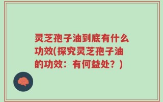 灵芝孢子油到底有什么功效(探究灵芝孢子油的功效：有何益处？)