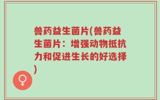 兽药益生菌片(兽药益生菌片：增强动物抵抗力和促进生长的好选择)