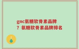 gnc氨糖软骨素品牌？氨糖软骨素品牌排名