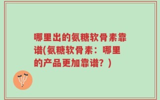 哪里出的氨糖软骨素靠谱(氨糖软骨素：哪里的产品更加靠谱？)