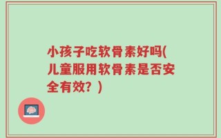 小孩子吃软骨素好吗(儿童服用软骨素是否安全有效？)