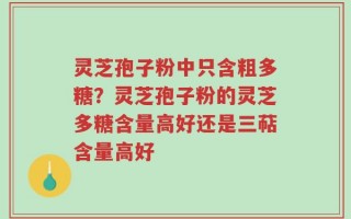 灵芝孢子粉中只含粗多糖？灵芝孢子粉的灵芝多糖含量高好还是三萜含量高好