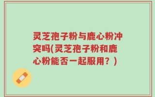 灵芝孢子粉与鹿心粉冲突吗(灵芝孢子粉和鹿心粉能否一起服用？)