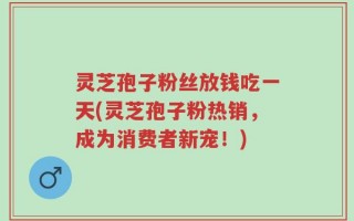 灵芝孢子粉丝放钱吃一天(灵芝孢子粉热销，成为消费者新宠！)