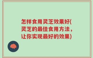 怎样食用灵芝效果好(灵芝的最佳食用方法，让你实现最好的效果)