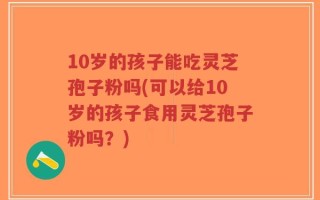 10岁的孩子能吃灵芝孢子粉吗(可以给10岁的孩子食用灵芝孢子粉吗？)