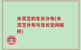 木灵芝的生长分布(木灵芝分布与生长空间解析)