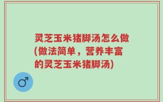 灵芝玉米猪脚汤怎么做(做法简单，营养丰富的灵芝玉米猪脚汤)
