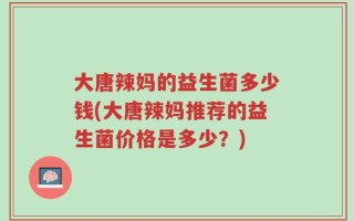 大唐辣妈的益生菌多少钱(大唐辣妈推荐的益生菌价格是多少？)