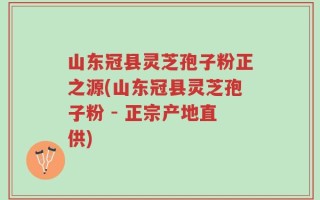 山东冠县灵芝孢子粉正之源(山东冠县灵芝孢子粉 - 正宗产地直供)