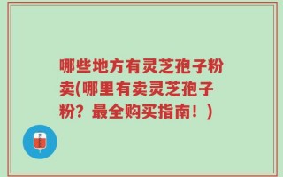 哪些地方有灵芝孢子粉卖(哪里有卖灵芝孢子粉？最全购买指南！)