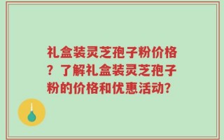 礼盒装灵芝孢子粉价格？了解礼盒装灵芝孢子粉的价格和优惠活动？
