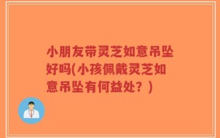 小朋友带灵芝如意吊坠好吗(小孩佩戴灵芝如意吊坠有何益处？)
