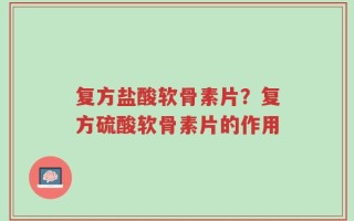复方盐酸软骨素片？复方硫酸软骨素片的作用